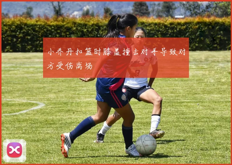 小乔丹扣篮时膝盖撞击对手导致对方受伤离场