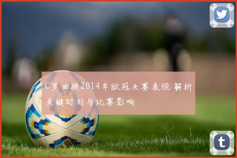 C罗回顾2014年欧冠决赛表现 解析关键时刻与比赛影响