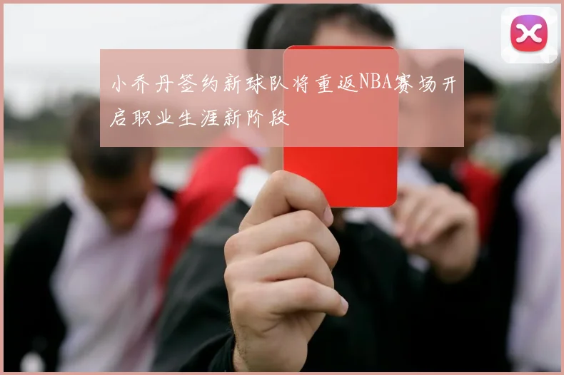 小乔丹签约新球队将重返NBA赛场开启职业生涯新阶段
