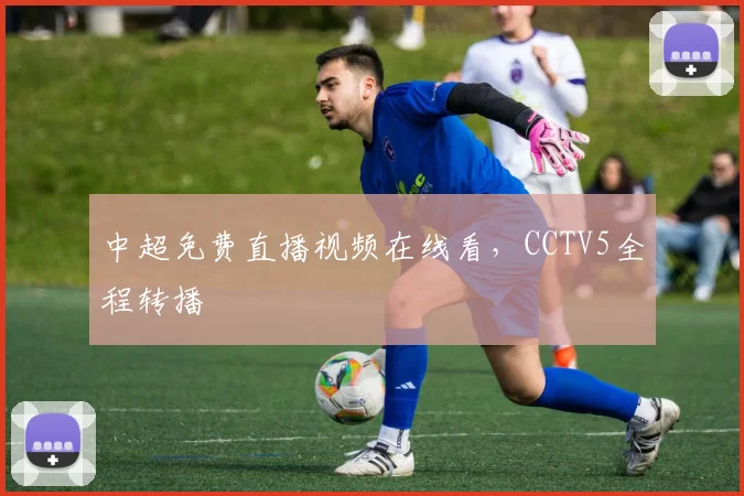 中超免费直播视频在线看,CCTV5全程转播