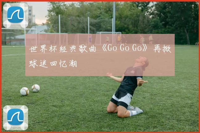 世界杯经典歌曲《Go Go Go》再掀球迷回忆潮