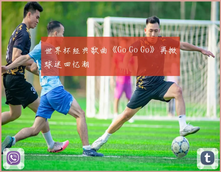 世界杯经典歌曲《Go Go Go》再掀球迷回忆潮