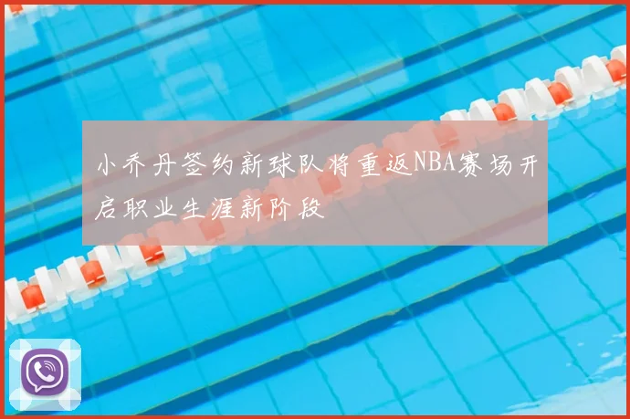 小乔丹签约新球队将重返NBA赛场开启职业生涯新阶段