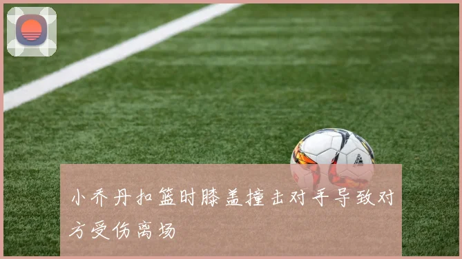 小乔丹扣篮时膝盖撞击对手导致对方受伤离场
