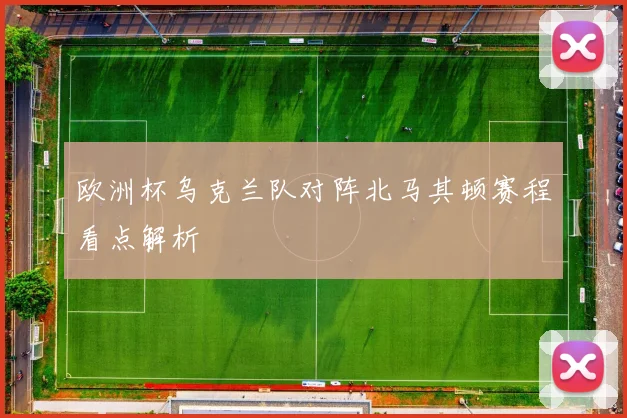 欧洲杯乌克兰队对阵北马其顿赛程看点解析