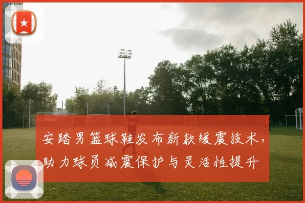 安踏男篮球鞋发布新款缓震技术,助力球员减震保护与灵活性提升