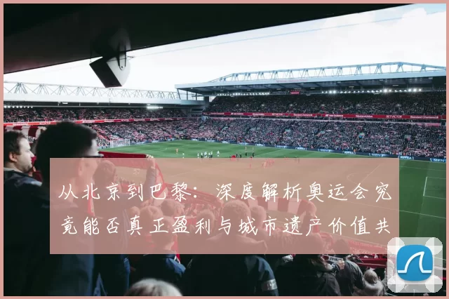 从北京到巴黎：深度解析奥运会究竟能否真正盈利与城市遗产价值共振