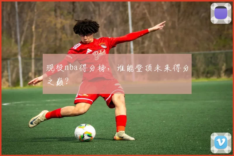 现役nba得分榜，谁能登顶未来得分之巅？