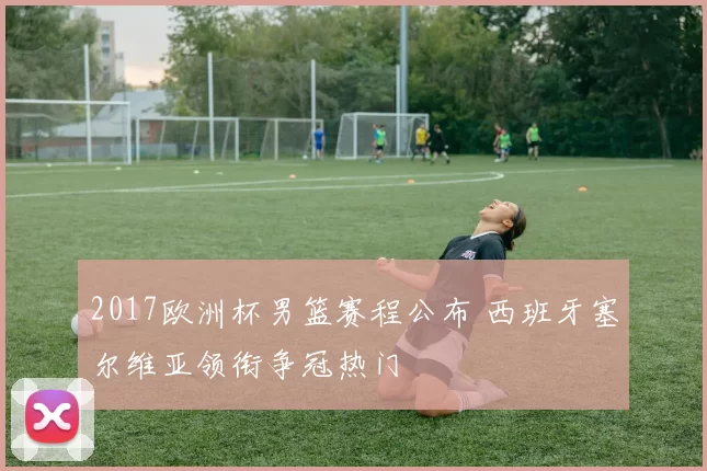 2017欧洲杯男篮赛程公布 西班牙塞尔维亚领衔争冠热门