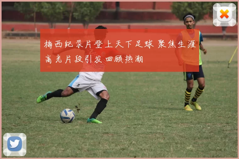 梅西纪录片登上天下足球 聚焦生涯高光片段引发回顾热潮