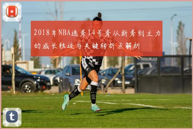 2018年NBA选秀14号秀从新秀到主力的成长轨迹与关键转折点解析