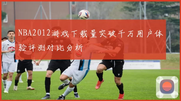 NBA2012游戏下载量突破千万用户体验评测对比分析