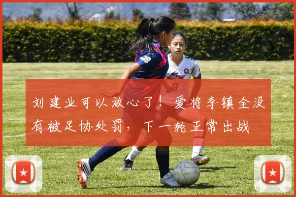 刘建业可以放心了！爱将李镇全没有被足协处罚，下一轮正常出战