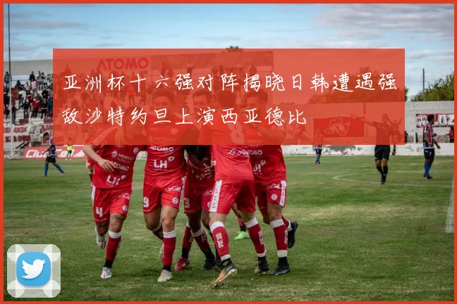 亚洲杯十六强对阵揭晓日韩遭遇强敌沙特约旦上演西亚德比