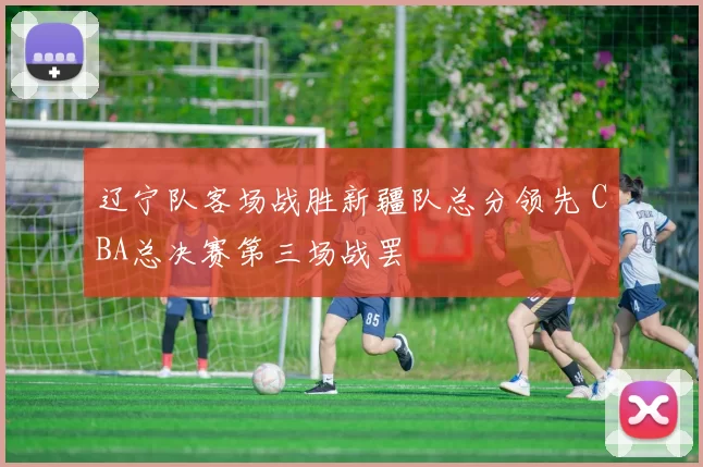 辽宁队客场战胜新疆队总分领先 CBA总决赛第三场战罢