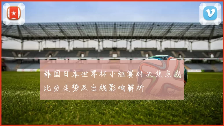 韩国日本世界杯小组赛对决焦点战比分走势及出线影响解析