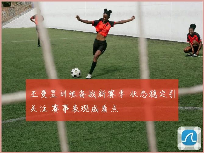王曼昱训练备战新赛季 状态稳定引关注 赛事表现成看点