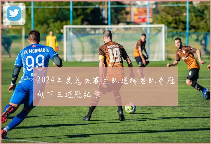 2024年度总决赛主队逆转客队夺冠创下三连冠纪录