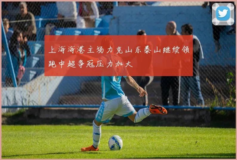 上海海港主场力克山东泰山继续领跑中超争冠压力加大