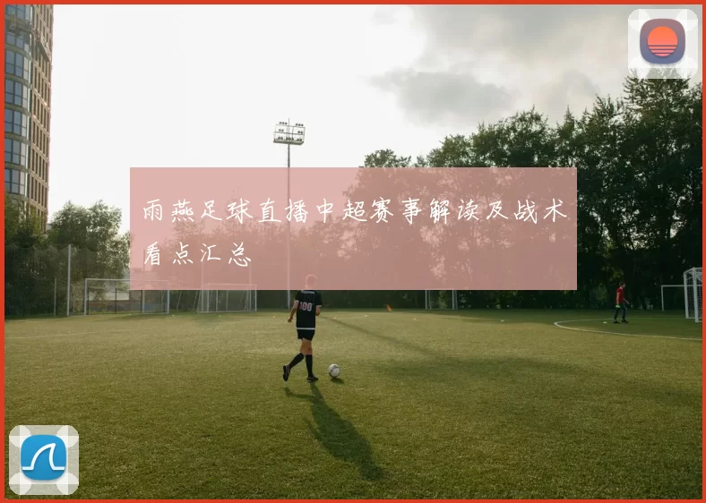 雨燕足球直播中超赛事解读及战术看点汇总