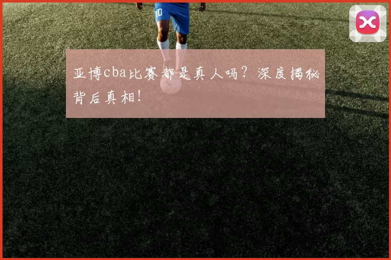 亚博cba比赛都是真人吗？深度揭秘背后真相！