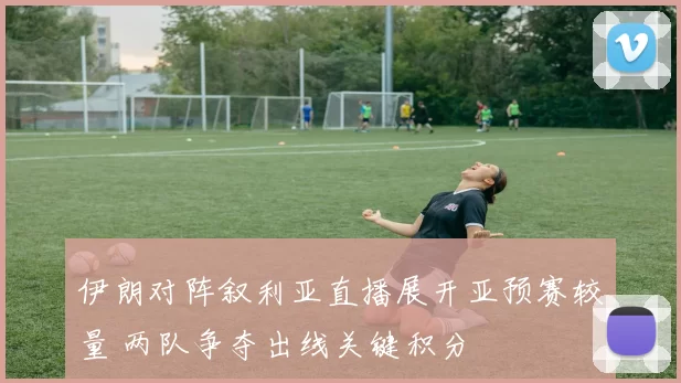 伊朗对阵叙利亚直播展开亚预赛较量 两队争夺出线关键积分