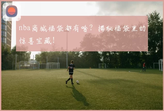 nba商城福袋都有啥？揭秘福袋里的惊喜宝藏！