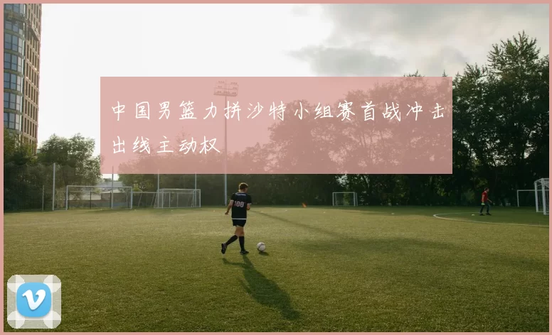 中国男篮力拼沙特小组赛首战冲击出线主动权