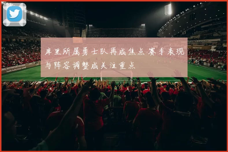 库里所属勇士队再成焦点 赛季表现与阵容调整成关注重点