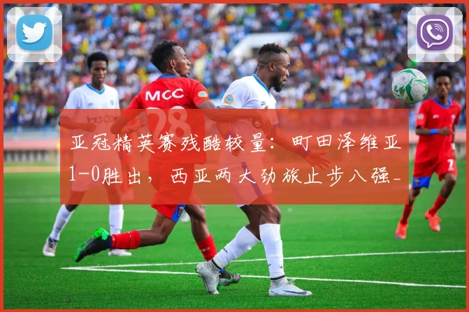 亚冠精英赛残酷较量：町田泽维亚1-0胜出，西亚两大劲旅止步八强_沙特吉达_比赛_东亚