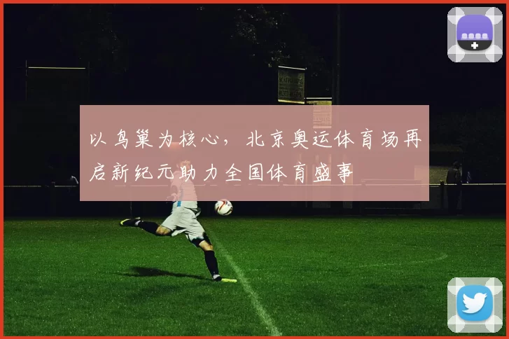 以鸟巢为核心，北京奥运体育场再启新纪元助力全国体育盛事
