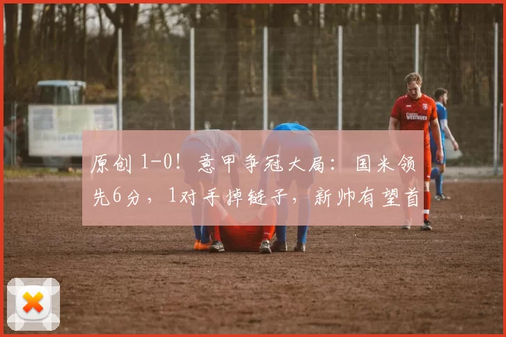 原创 1-0!意甲争冠大局:国米领先6分,1对手掉链子,新帅有望首冠