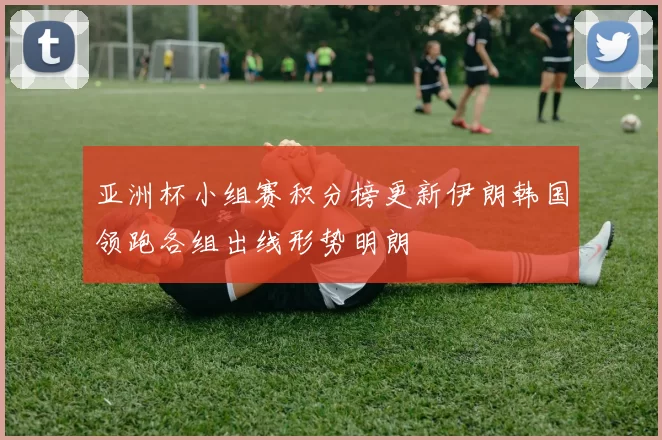 亚洲杯小组赛积分榜更新伊朗韩国领跑各组出线形势明朗