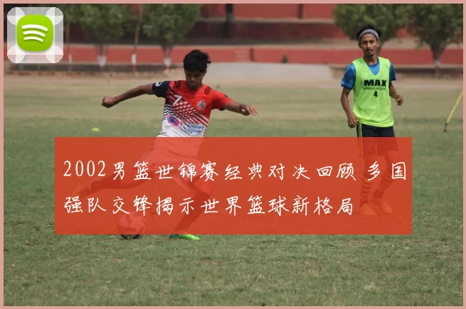 2002男篮世锦赛经典对决回顾 多国强队交锋揭示世界篮球新格局
