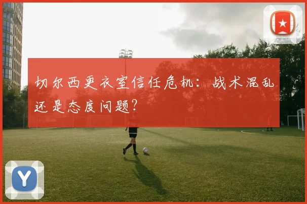 切尔西更衣室信任危机：战术混乱还是态度问题？