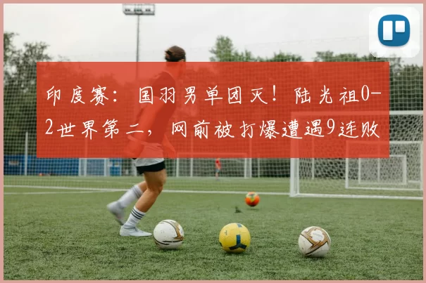 印度赛：国羽男单团灭！陆光祖0-2世界第二，网前被打爆遭遇9连败