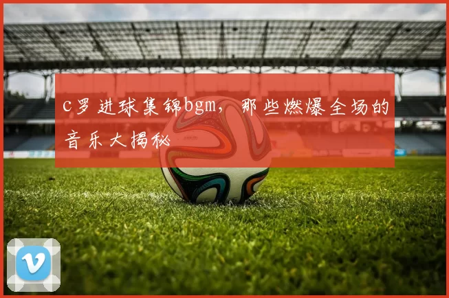 c罗进球集锦bgm，那些燃爆全场的音乐大揭秘