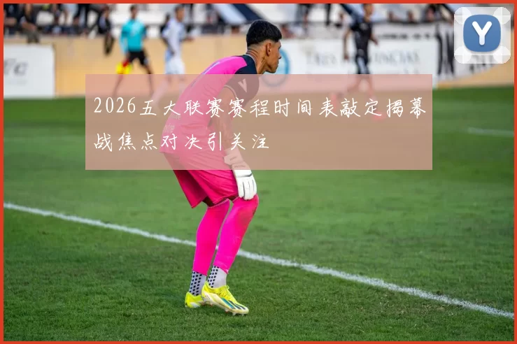 2026五大联赛赛程时间表敲定揭幕战焦点对决引关注