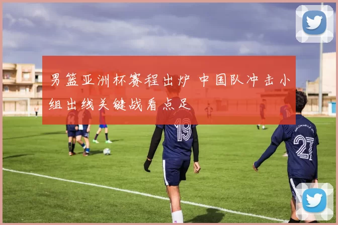 男篮亚洲杯赛程出炉 中国队冲击小组出线关键战看点足