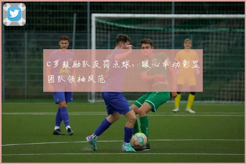 c罗鼓励队友罚点球,暖心举动彰显团队领袖风范