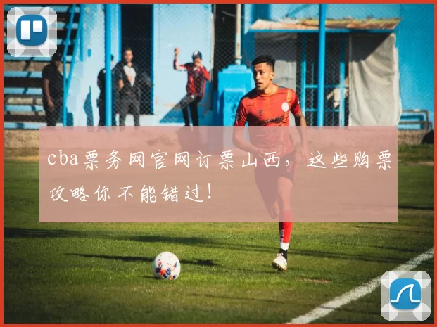 cba票务网官网订票山西，这些购票攻略你不能错过！