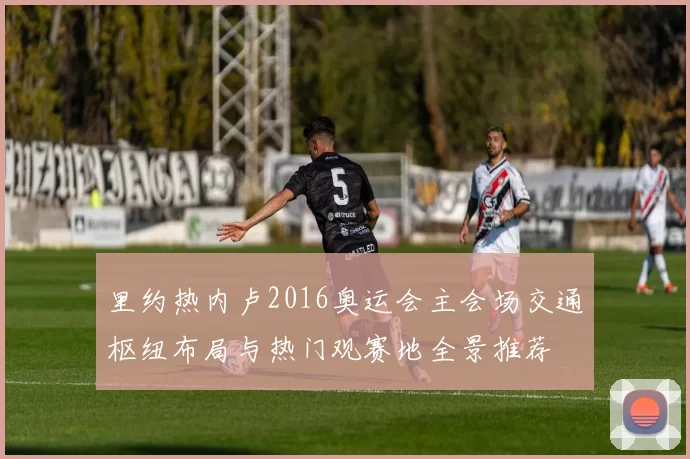 里约热内卢2016奥运会主会场交通枢纽布局与热门观赛地全景推荐