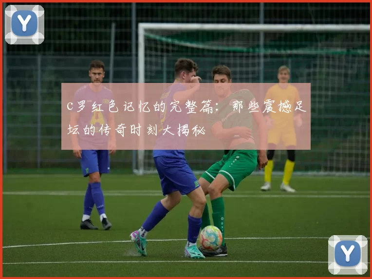 c罗红色记忆的完整篇:那些震撼足坛的传奇时刻大揭秘