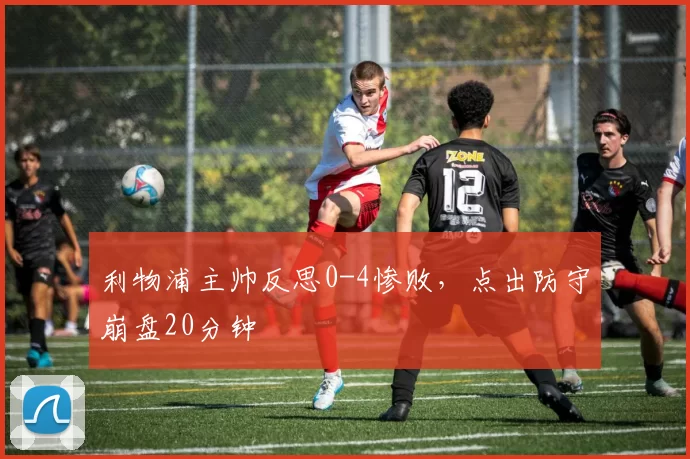 利物浦主帅反思0-4惨败，点出防守崩盘20分钟