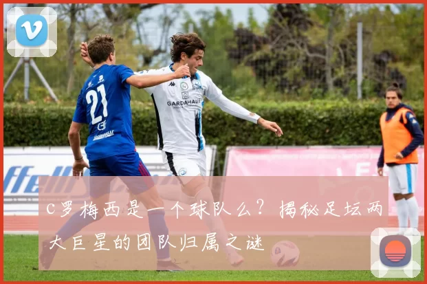 c罗梅西是一个球队么?揭秘足坛两大巨星的团队归属之谜