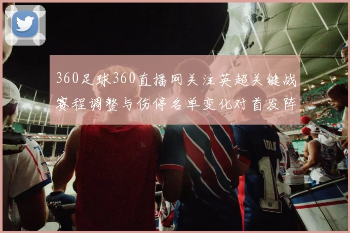360足球360直播网关注英超关键战赛程调整与伤停名单变化对首发阵容影响