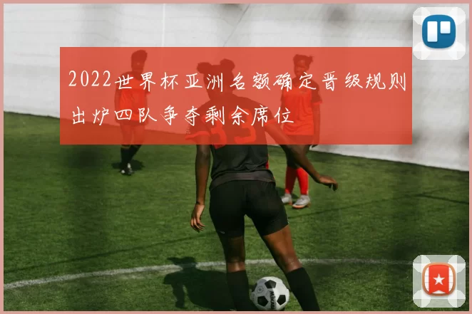 2022世界杯亚洲名额确定晋级规则出炉四队争夺剩余席位