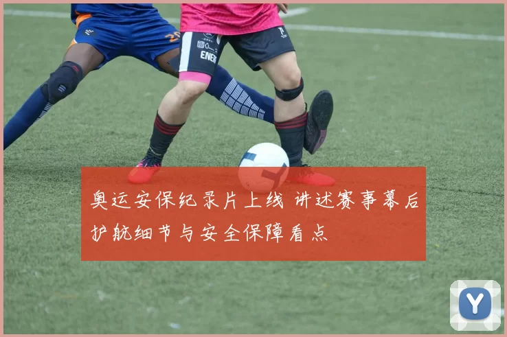 奥运安保纪录片上线 讲述赛事幕后护航细节与安全保障看点