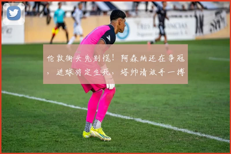 伦敦街头先别慌！阿森纳还在争冠，进球将定生死，塔帅请放手一搏